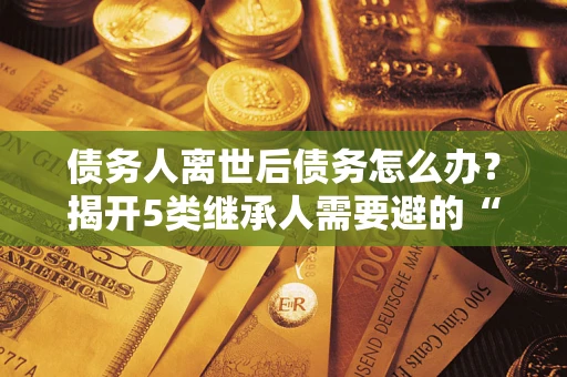 武汉债务人离世后债务怎么办？揭开5类继承人需要避的“坑”