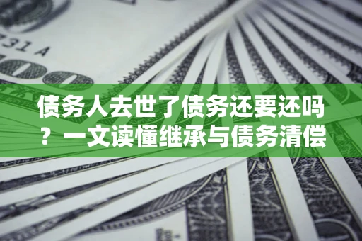 武汉债务人去世了债务还要还吗？一文读懂继承与债务清偿